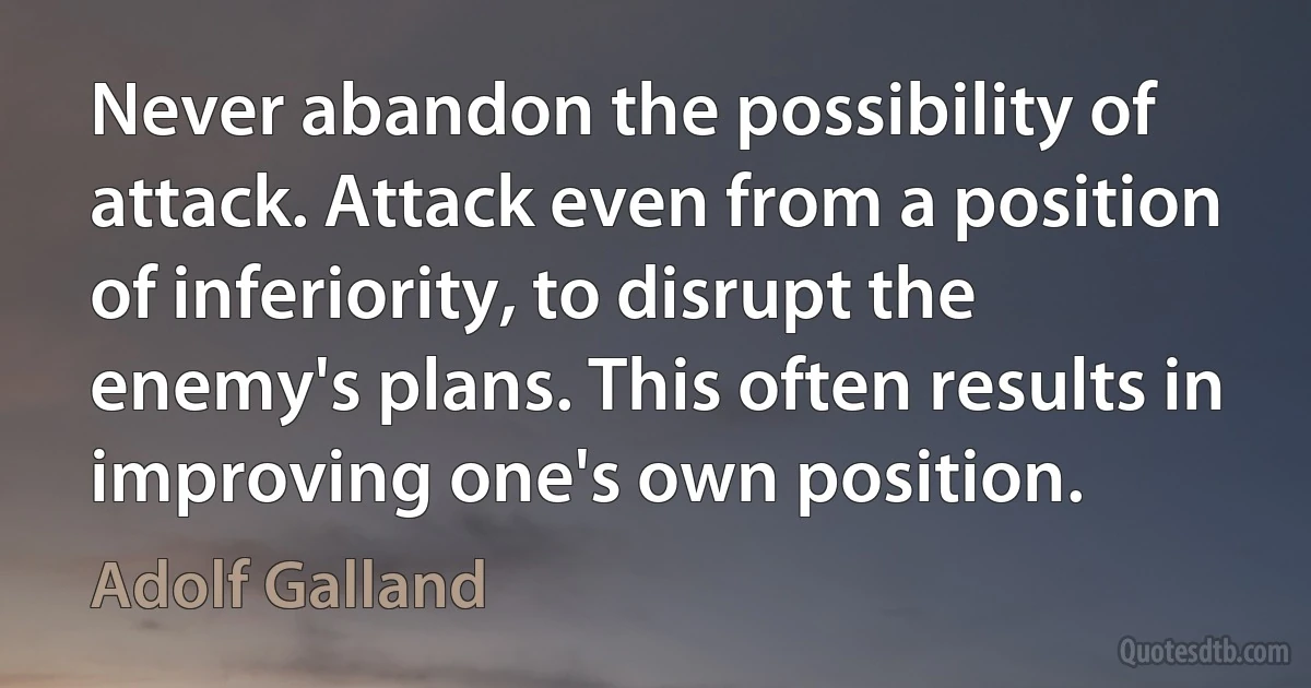 Never abandon the possibility of attack. Attack even from a position of inferiority, to disrupt the enemy's plans. This often results in improving one's own position. (Adolf Galland)