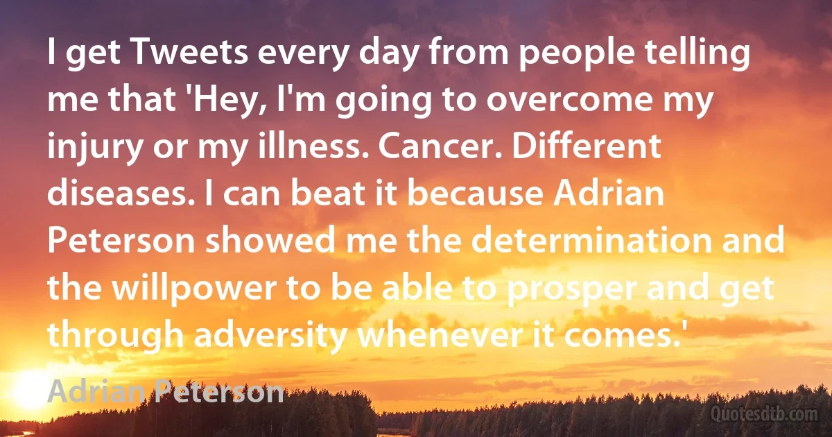 I get Tweets every day from people telling me that 'Hey, I'm going to overcome my injury or my illness. Cancer. Different diseases. I can beat it because Adrian Peterson showed me the determination and the willpower to be able to prosper and get through adversity whenever it comes.' (Adrian Peterson)