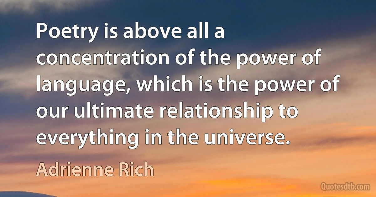 Poetry is above all a concentration of the power of language, which is the power of our ultimate relationship to everything in the universe. (Adrienne Rich)