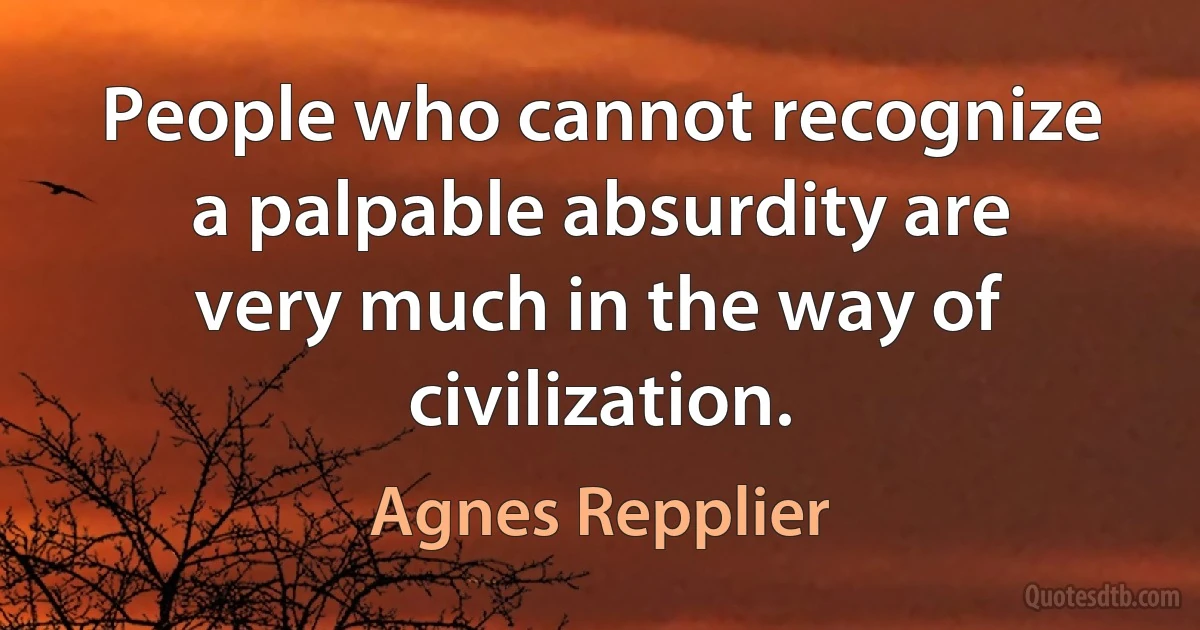 People who cannot recognize a palpable absurdity are very much in the way of civilization. (Agnes Repplier)