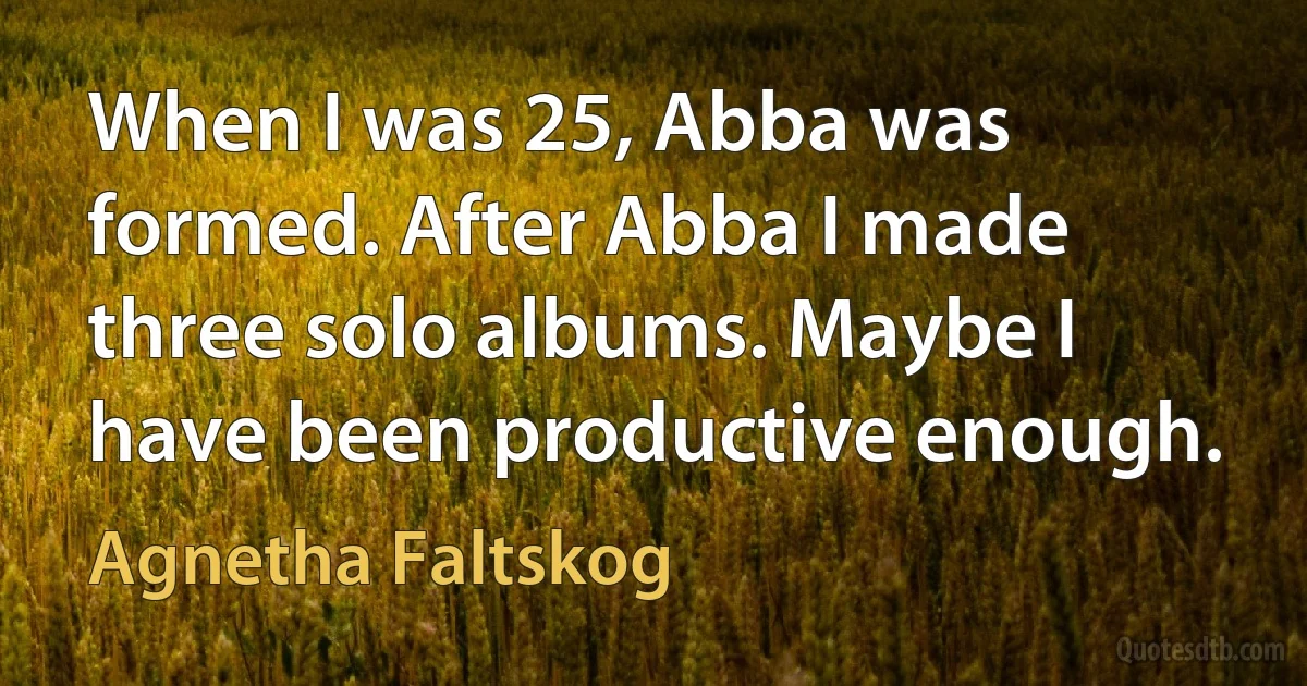 When I was 25, Abba was formed. After Abba I made three solo albums. Maybe I have been productive enough. (Agnetha Faltskog)