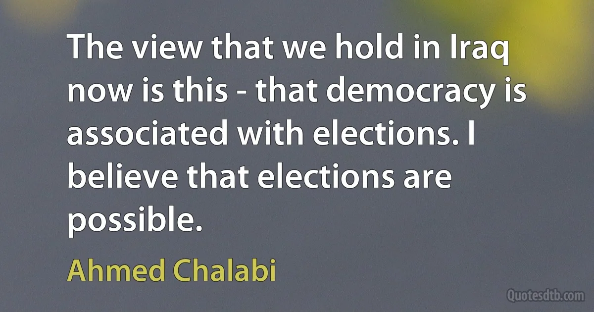 The view that we hold in Iraq now is this - that democracy is associated with elections. I believe that elections are possible. (Ahmed Chalabi)