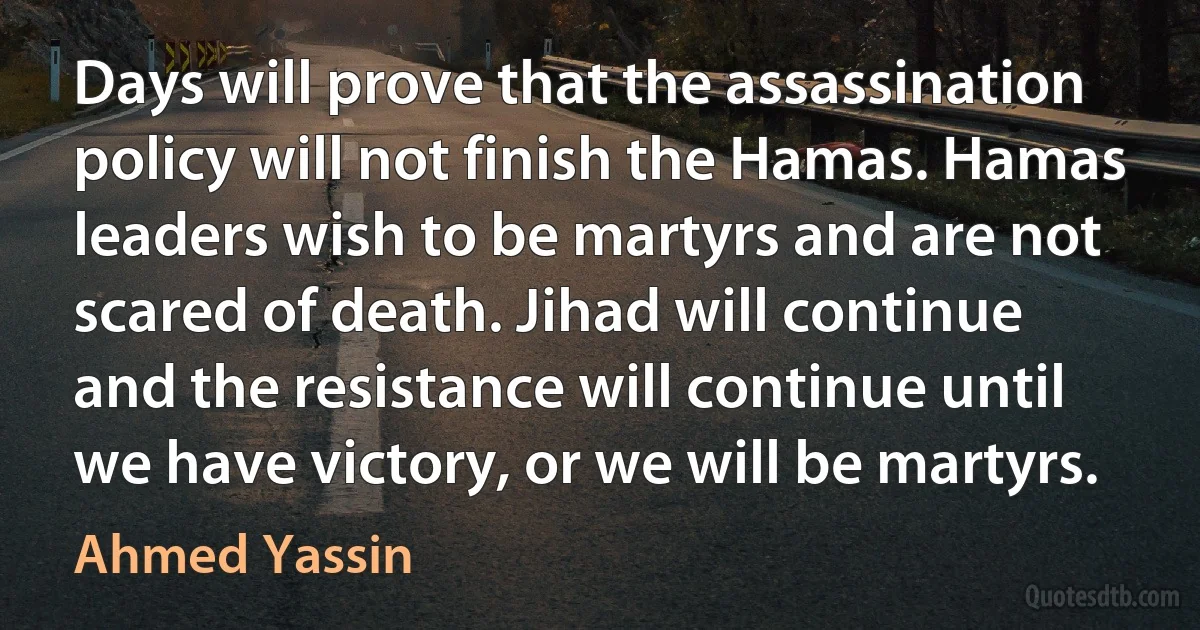 Days will prove that the assassination policy will not finish the Hamas. Hamas leaders wish to be martyrs and are not scared of death. Jihad will continue and the resistance will continue until we have victory, or we will be martyrs. (Ahmed Yassin)