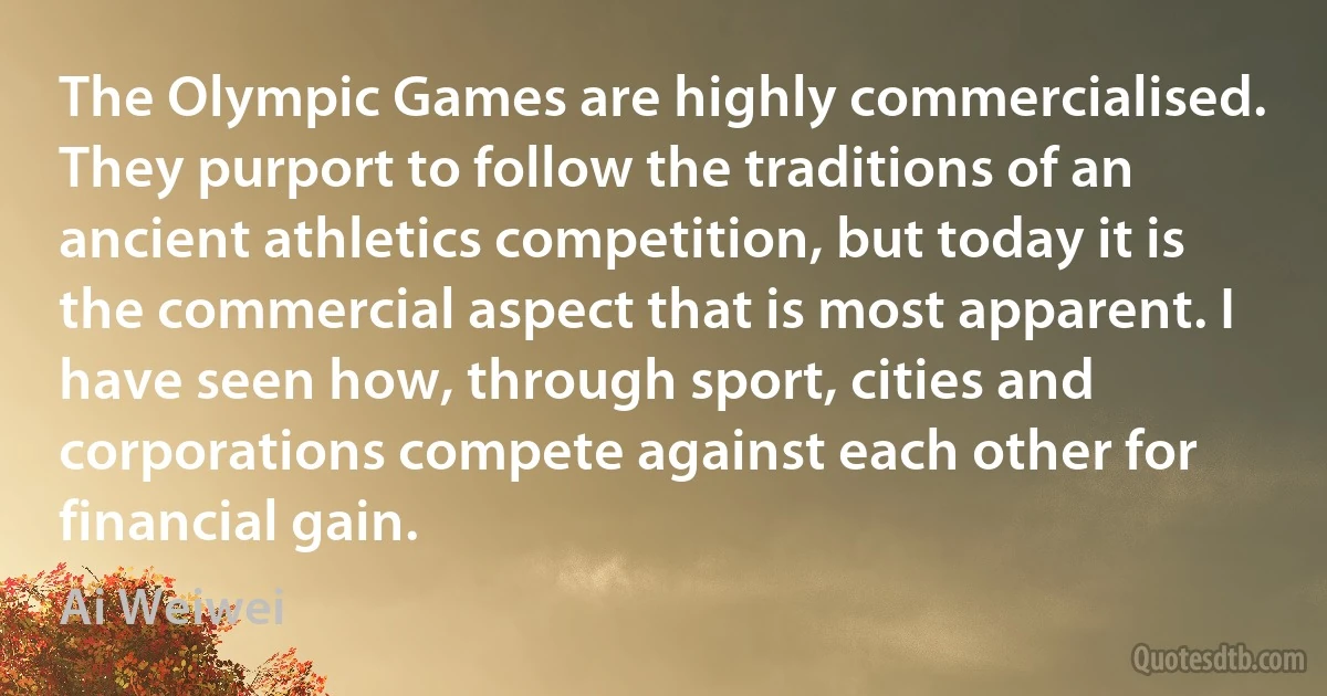 The Olympic Games are highly commercialised. They purport to follow the traditions of an ancient athletics competition, but today it is the commercial aspect that is most apparent. I have seen how, through sport, cities and corporations compete against each other for financial gain. (Ai Weiwei)