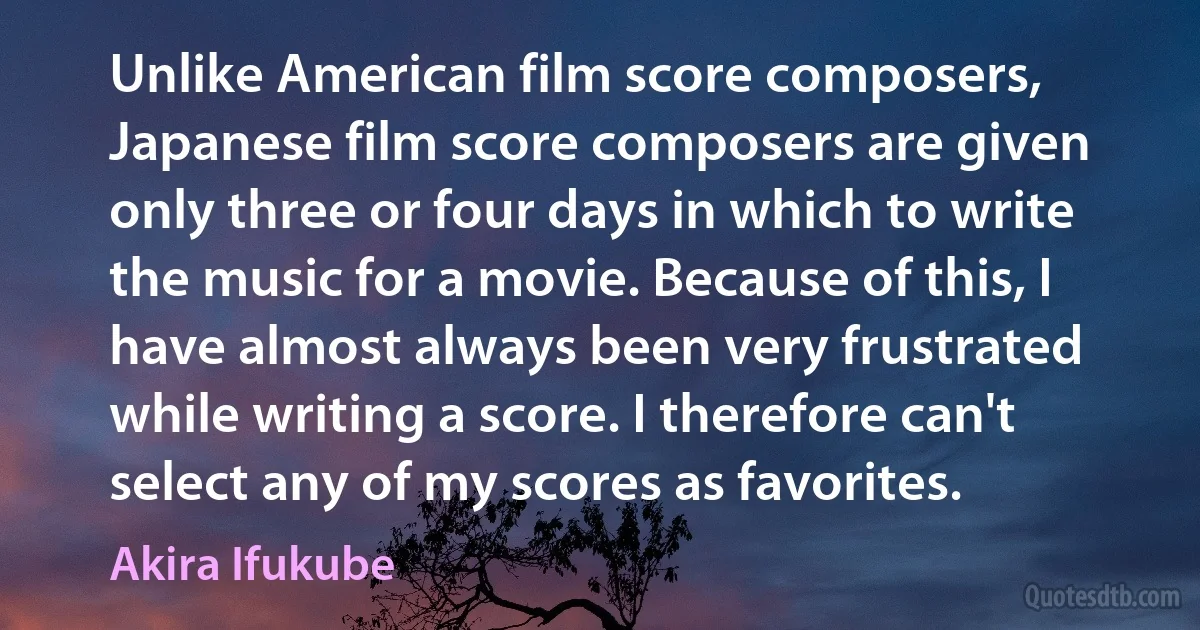 Unlike American film score composers, Japanese film score composers are given only three or four days in which to write the music for a movie. Because of this, I have almost always been very frustrated while writing a score. I therefore can't select any of my scores as favorites. (Akira Ifukube)