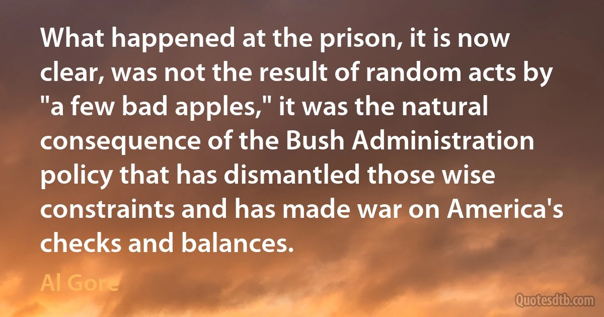 What happened at the prison, it is now clear, was not the result of random acts by "a few bad apples," it was the natural consequence of the Bush Administration policy that has dismantled those wise constraints and has made war on America's checks and balances. (Al Gore)