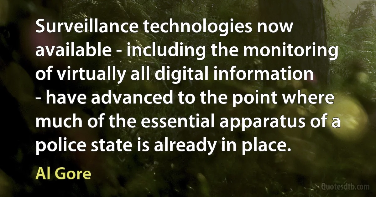 Surveillance technologies now available - including the monitoring of virtually all digital information - have advanced to the point where much of the essential apparatus of a police state is already in place. (Al Gore)