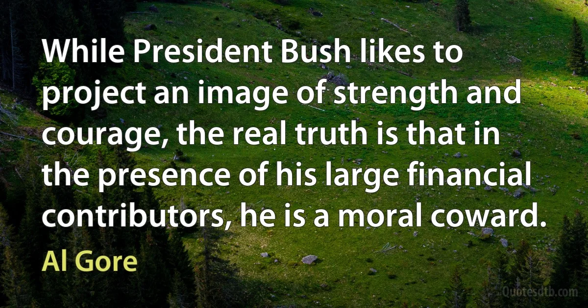 While President Bush likes to project an image of strength and courage, the real truth is that in the presence of his large financial contributors, he is a moral coward. (Al Gore)