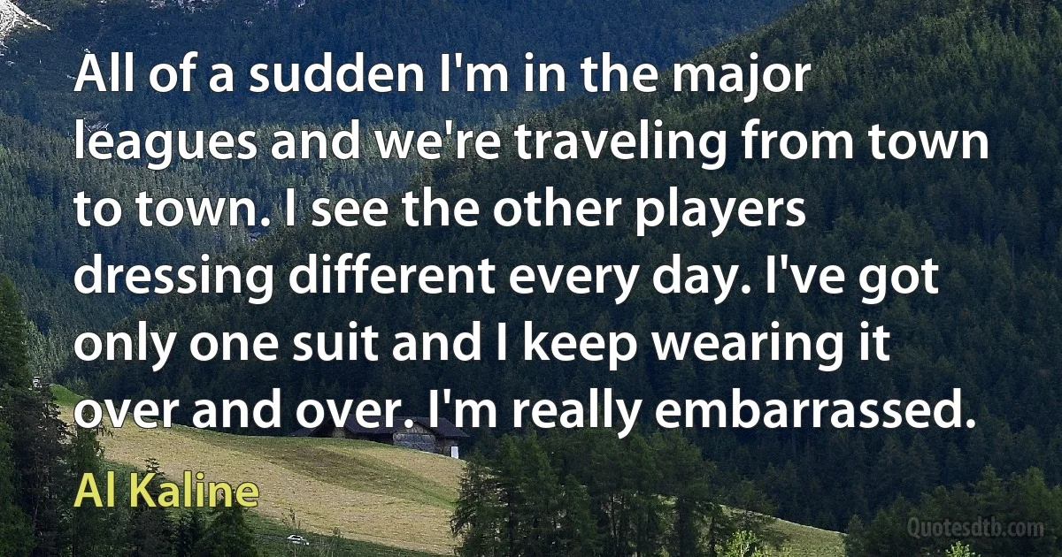 All of a sudden I'm in the major leagues and we're traveling from town to town. I see the other players dressing different every day. I've got only one suit and I keep wearing it over and over. I'm really embarrassed. (Al Kaline)