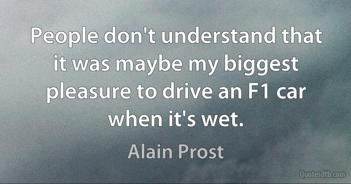 People don't understand that it was maybe my biggest pleasure to drive an F1 car when it's wet. (Alain Prost)