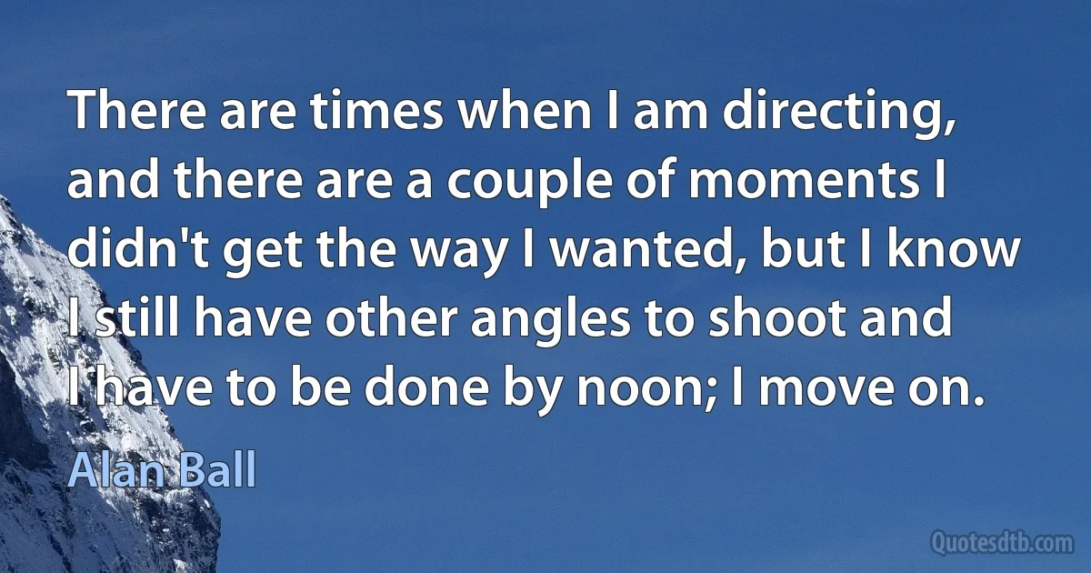 There are times when I am directing, and there are a couple of moments I didn't get the way I wanted, but I know I still have other angles to shoot and I have to be done by noon; I move on. (Alan Ball)