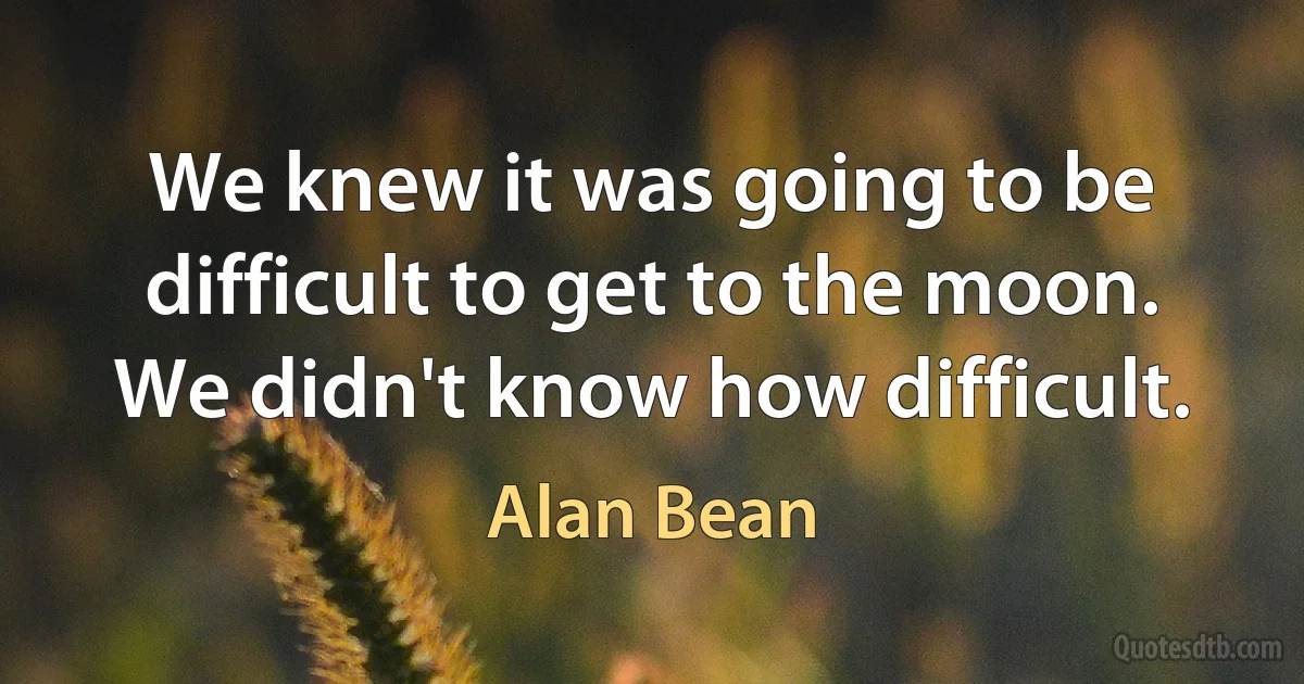 We knew it was going to be difficult to get to the moon. We didn't know how difficult. (Alan Bean)