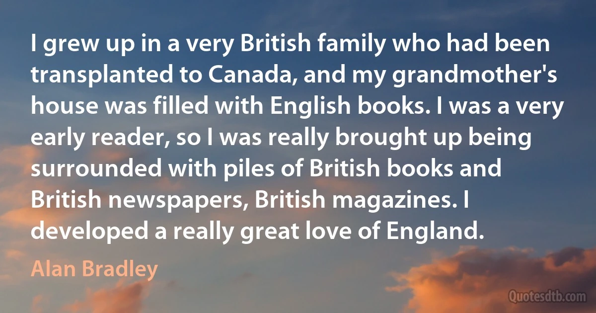 I grew up in a very British family who had been transplanted to Canada, and my grandmother's house was filled with English books. I was a very early reader, so I was really brought up being surrounded with piles of British books and British newspapers, British magazines. I developed a really great love of England. (Alan Bradley)