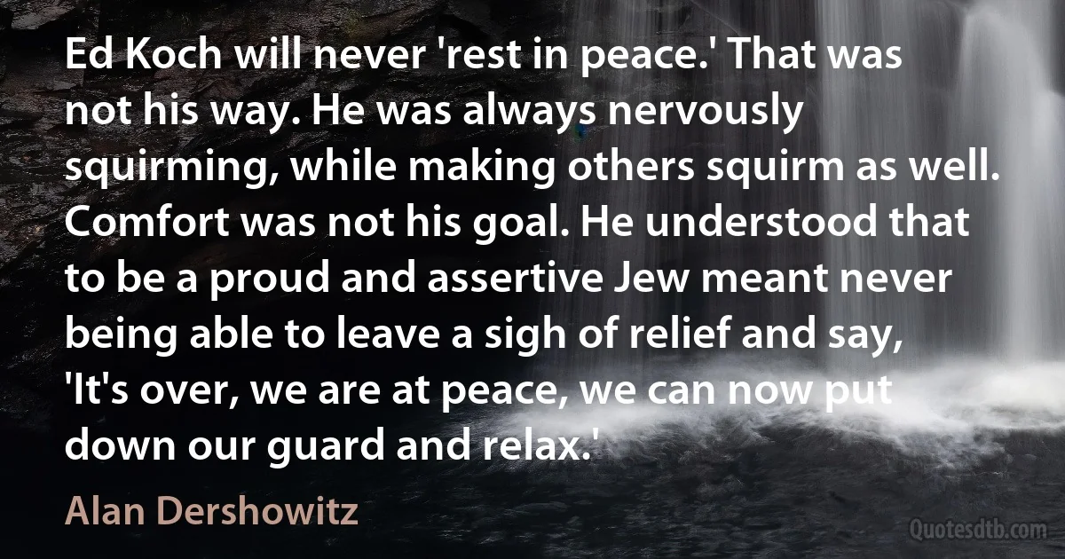 Ed Koch will never 'rest in peace.' That was not his way. He was always nervously squirming, while making others squirm as well. Comfort was not his goal. He understood that to be a proud and assertive Jew meant never being able to leave a sigh of relief and say, 'It's over, we are at peace, we can now put down our guard and relax.' (Alan Dershowitz)