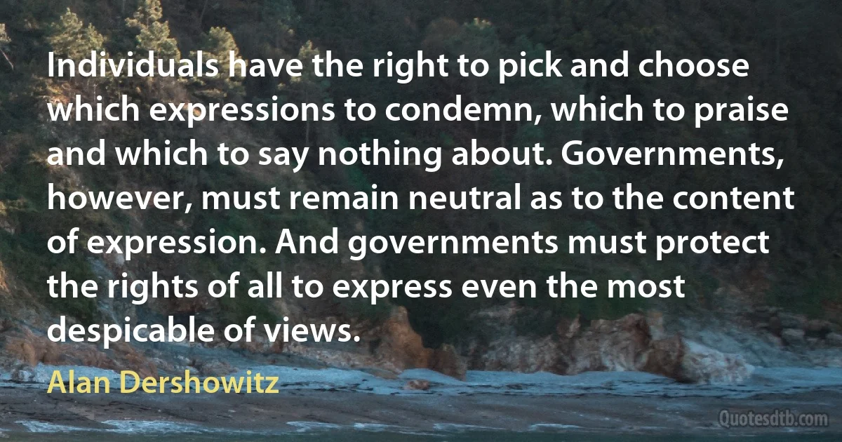 Individuals have the right to pick and choose which expressions to condemn, which to praise and which to say nothing about. Governments, however, must remain neutral as to the content of expression. And governments must protect the rights of all to express even the most despicable of views. (Alan Dershowitz)