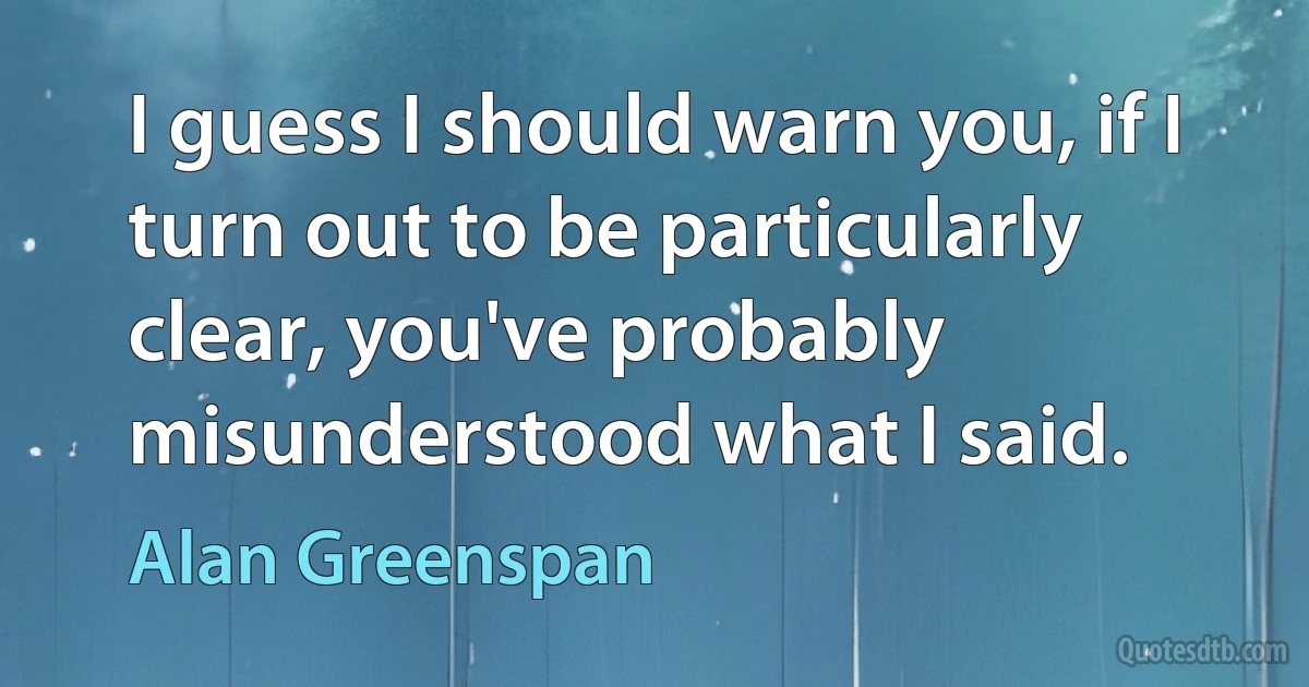 I guess I should warn you, if I turn out to be particularly clear, you've probably misunderstood what I said. (Alan Greenspan)