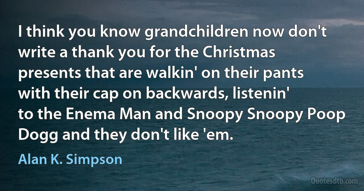 I think you know grandchildren now don't write a thank you for the Christmas presents that are walkin' on their pants with their cap on backwards, listenin' to the Enema Man and Snoopy Snoopy Poop Dogg and they don't like 'em. (Alan K. Simpson)