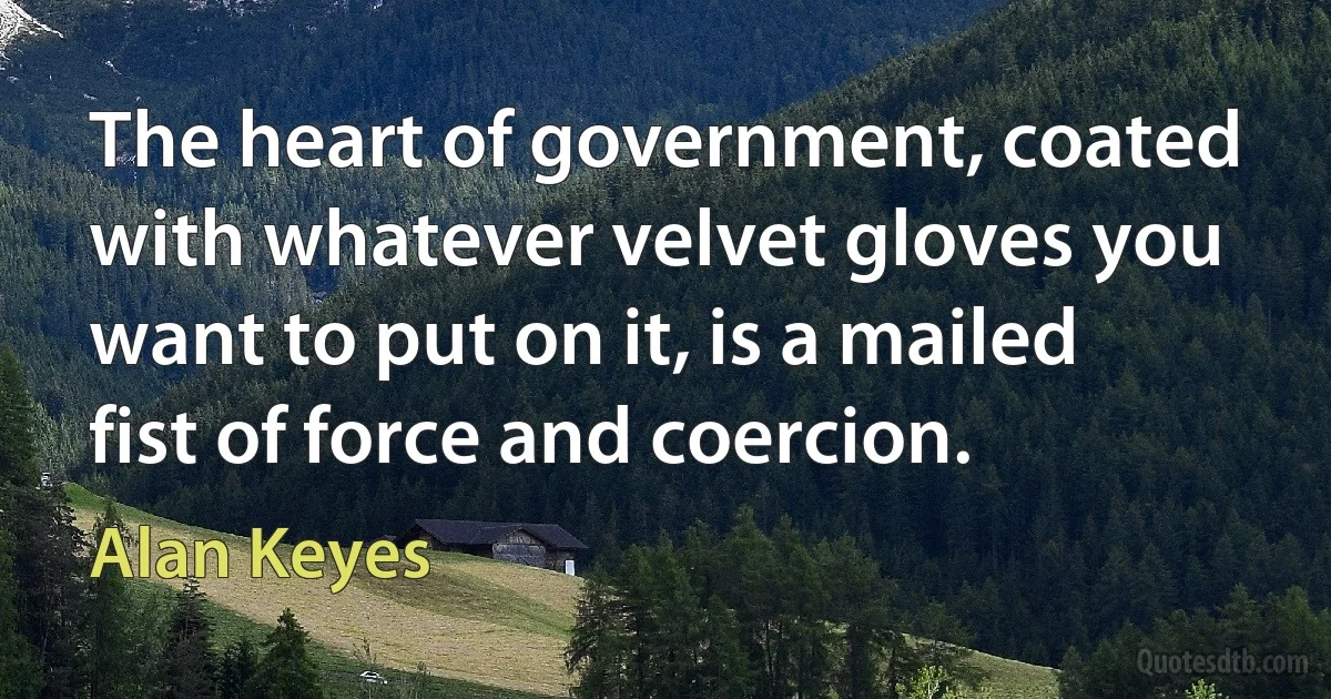 The heart of government, coated with whatever velvet gloves you want to put on it, is a mailed fist of force and coercion. (Alan Keyes)