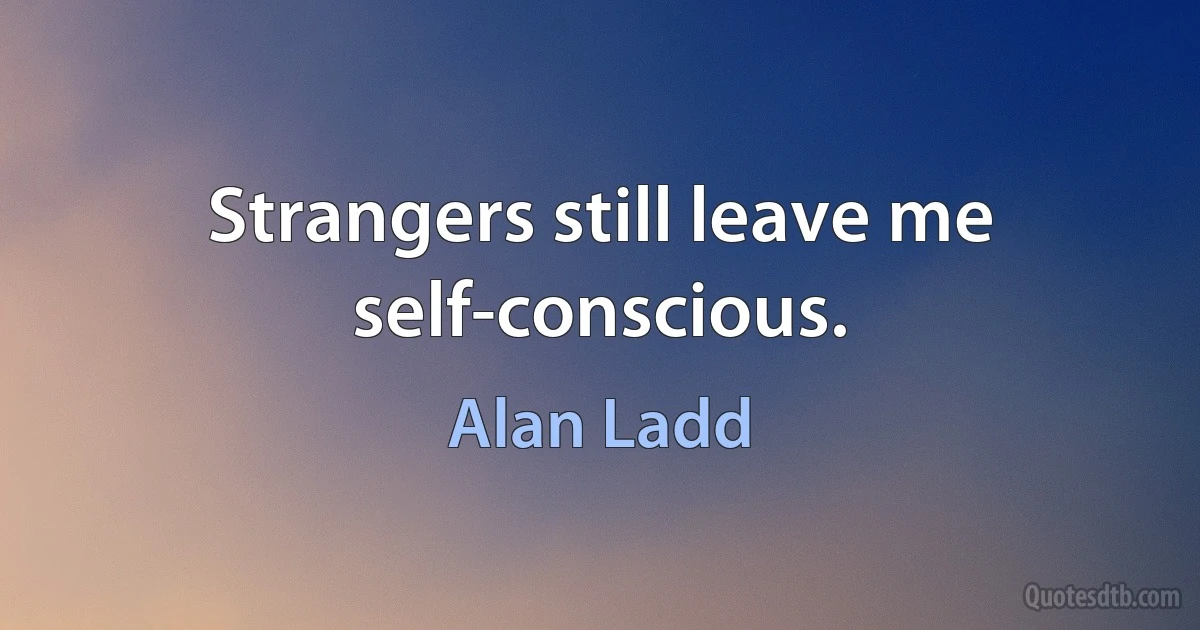 Strangers still leave me self-conscious. (Alan Ladd)