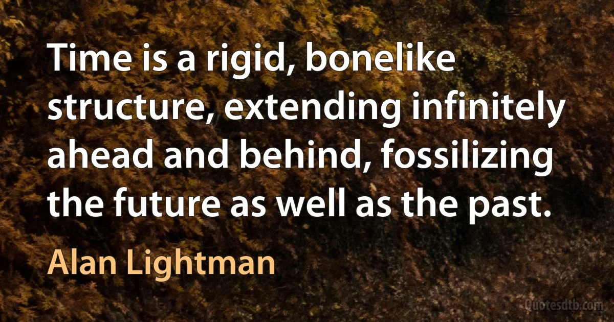 Time is a rigid, bonelike structure, extending infinitely ahead and behind, fossilizing the future as well as the past. (Alan Lightman)