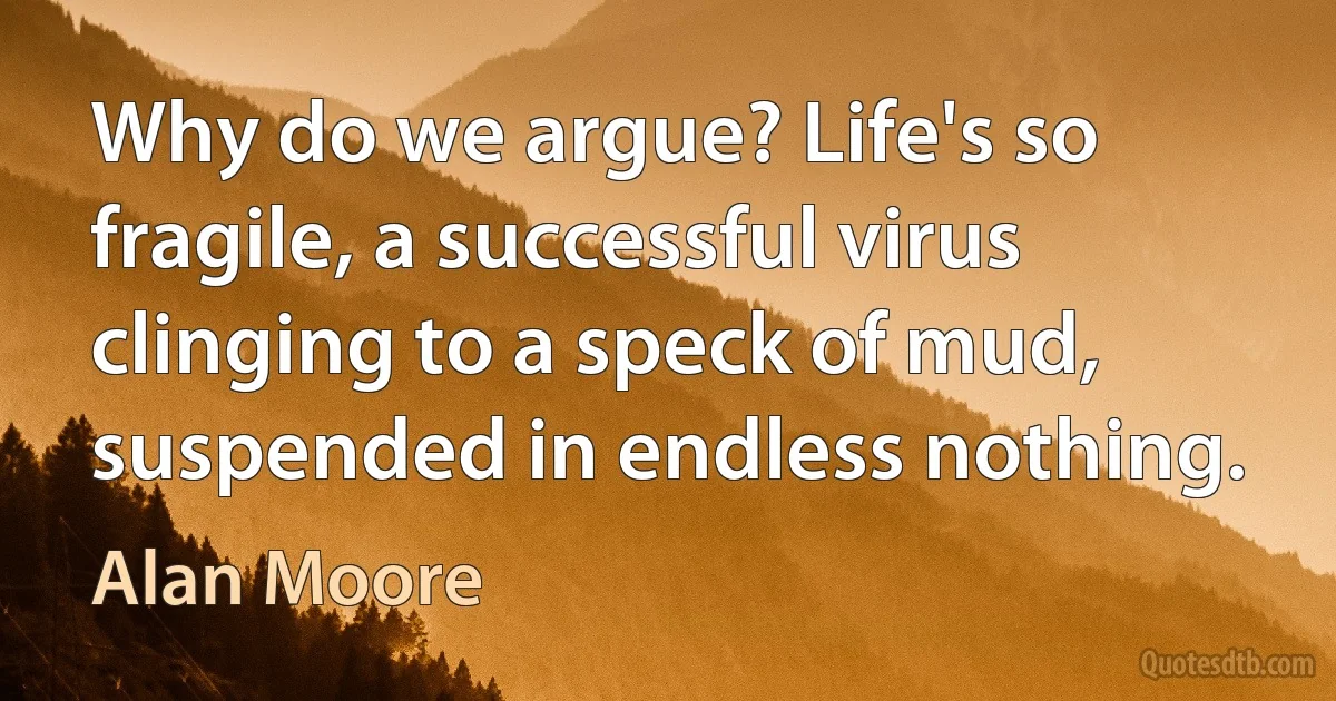 Why do we argue? Life's so fragile, a successful virus clinging to a speck of mud, suspended in endless nothing. (Alan Moore)