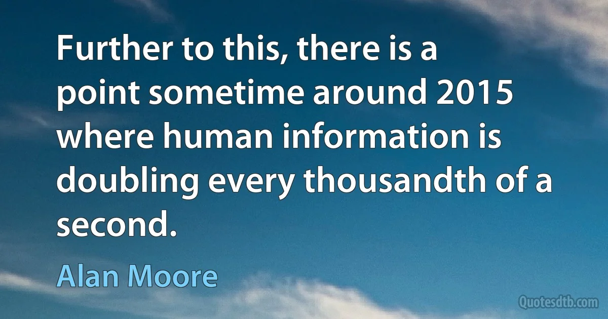 Further to this, there is a point sometime around 2015 where human information is doubling every thousandth of a second. (Alan Moore)