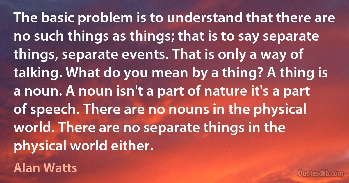 The basic problem is to understand that there are no such things as things; that is to say separate things, separate events. That is only a way of talking. What do you mean by a thing? A thing is a noun. A noun isn't a part of nature it's a part of speech. There are no nouns in the physical world. There are no separate things in the physical world either. (Alan Watts)