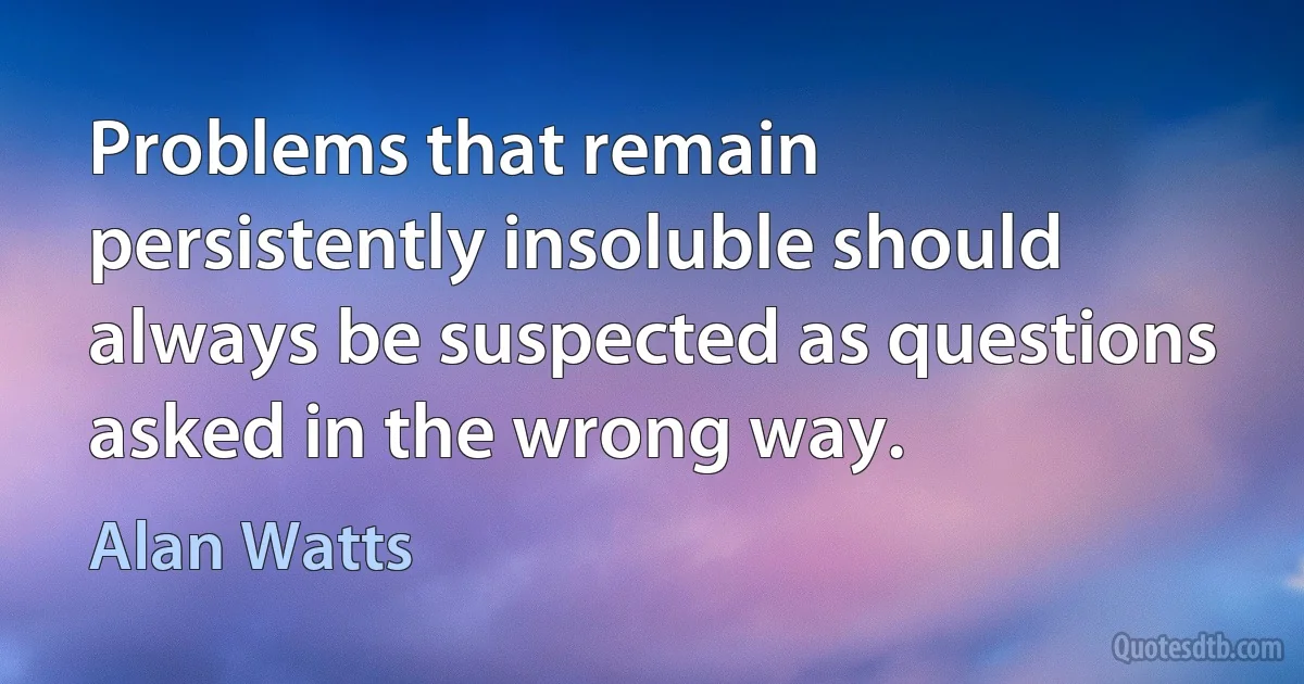 Problems that remain persistently insoluble should always be suspected as questions asked in the wrong way. (Alan Watts)