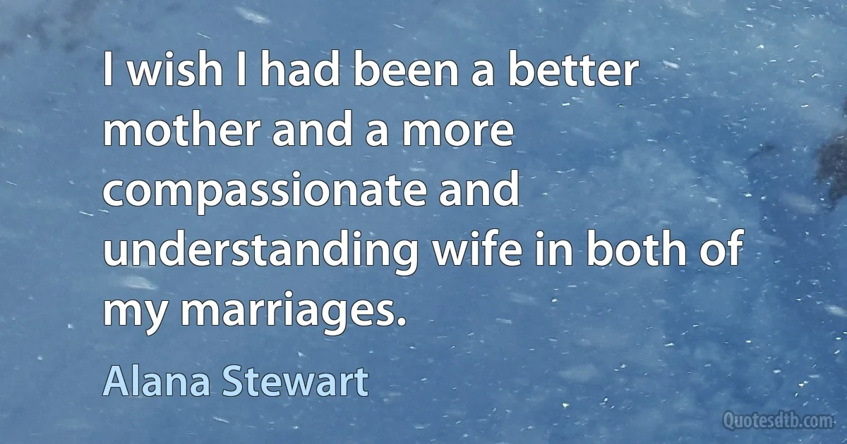 I wish I had been a better mother and a more compassionate and understanding wife in both of my marriages. (Alana Stewart)