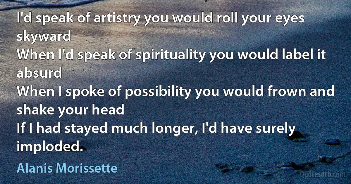 I'd speak of artistry you would roll your eyes skyward
When I'd speak of spirituality you would label it absurd
When I spoke of possibility you would frown and shake your head
If I had stayed much longer, I'd have surely imploded. (Alanis Morissette)