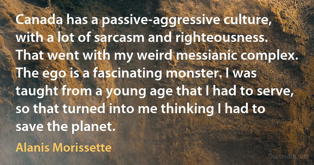 Canada has a passive-aggressive culture, with a lot of sarcasm and righteousness. That went with my weird messianic complex. The ego is a fascinating monster. I was taught from a young age that I had to serve, so that turned into me thinking I had to save the planet. (Alanis Morissette)