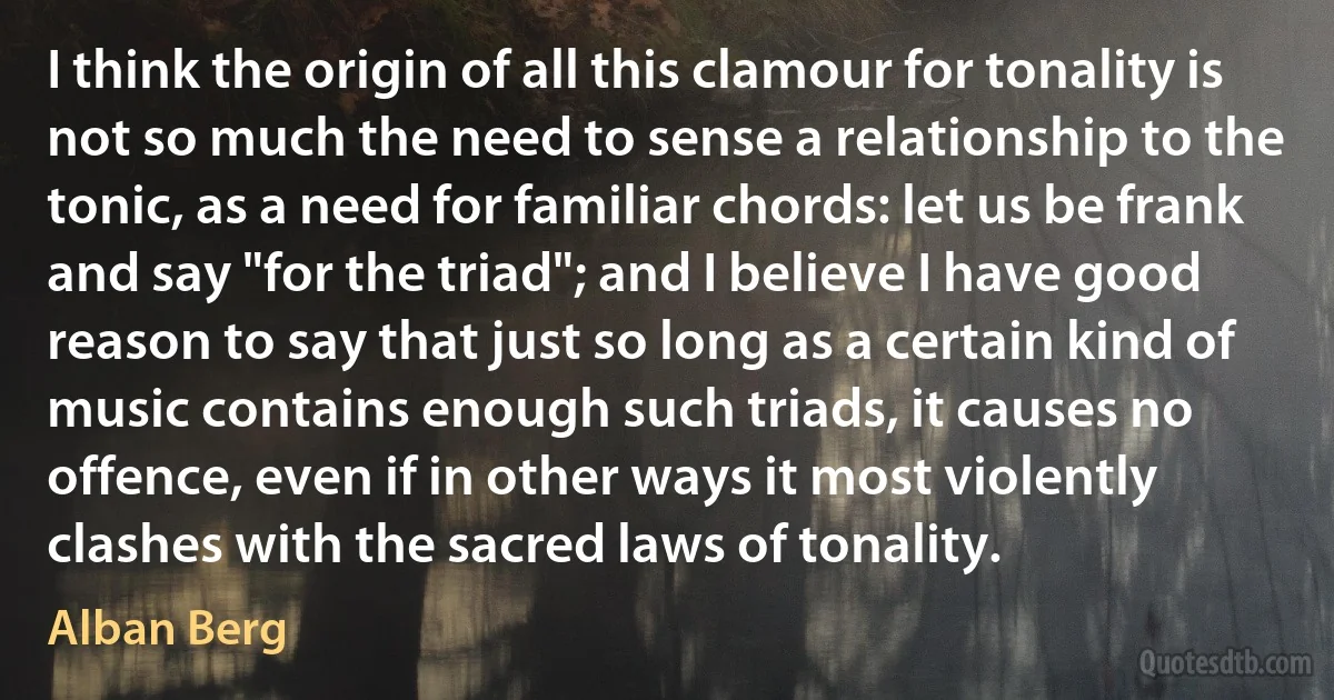 I think the origin of all this clamour for tonality is not so much the need to sense a relationship to the tonic, as a need for familiar chords: let us be frank and say "for the triad"; and I believe I have good reason to say that just so long as a certain kind of music contains enough such triads, it causes no offence, even if in other ways it most violently clashes with the sacred laws of tonality. (Alban Berg)