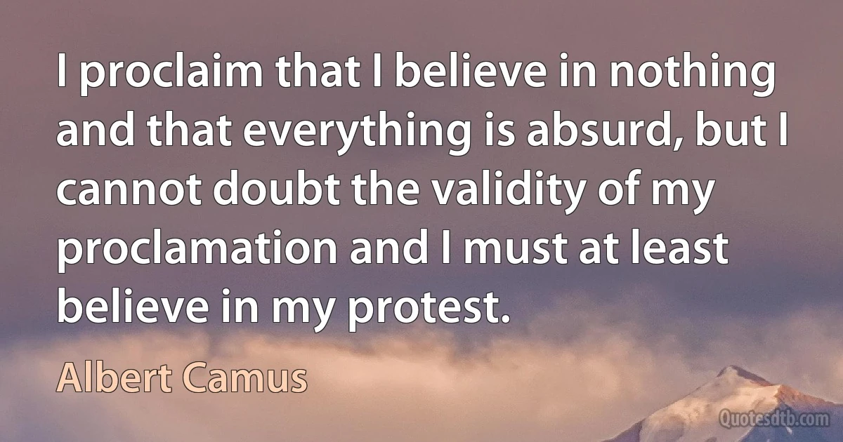 I proclaim that I believe in nothing and that everything is absurd, but I cannot doubt the validity of my proclamation and I must at least believe in my protest. (Albert Camus)