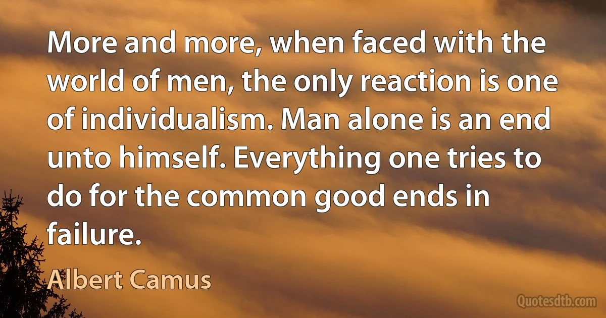 More and more, when faced with the world of men, the only reaction is one of individualism. Man alone is an end unto himself. Everything one tries to do for the common good ends in failure. (Albert Camus)