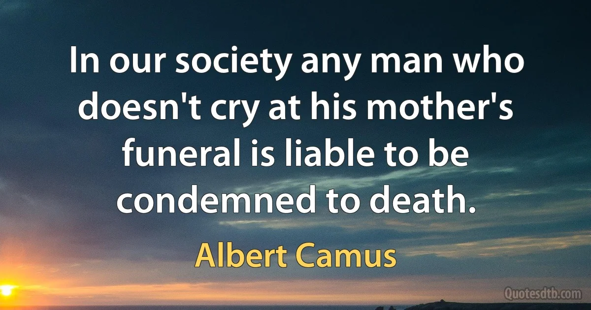 In our society any man who doesn't cry at his mother's funeral is liable to be condemned to death. (Albert Camus)