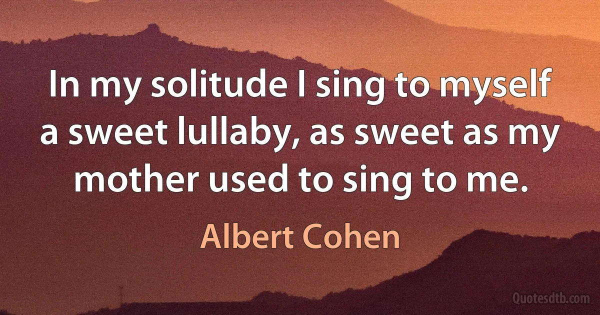 In my solitude I sing to myself a sweet lullaby, as sweet as my mother used to sing to me. (Albert Cohen)