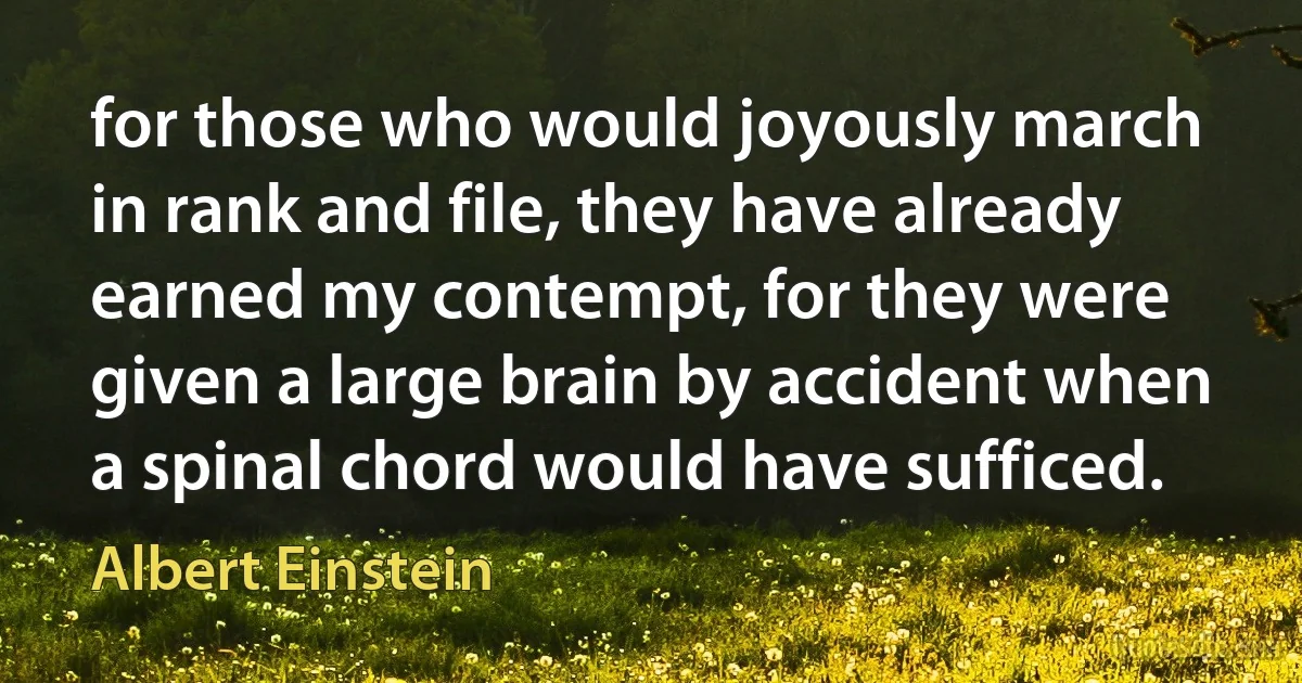 for those who would joyously march in rank and file, they have already earned my contempt, for they were given a large brain by accident when a spinal chord would have sufficed. (Albert Einstein)