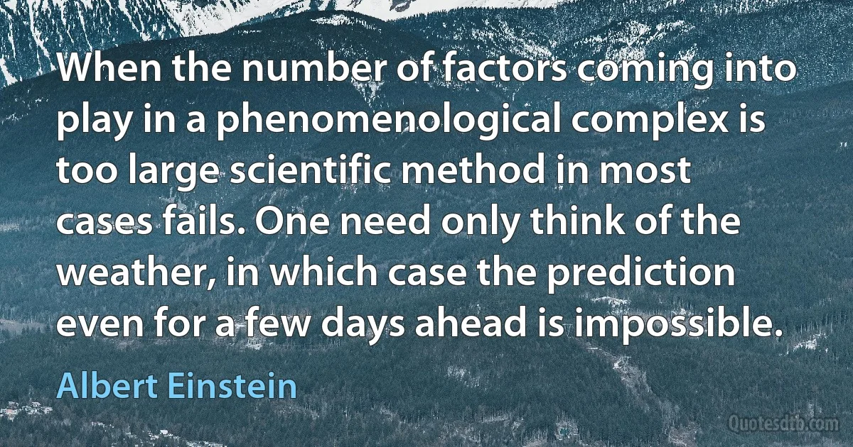 When the number of factors coming into play in a phenomenological complex is too large scientific method in most cases fails. One need only think of the weather, in which case the prediction even for a few days ahead is impossible. (Albert Einstein)