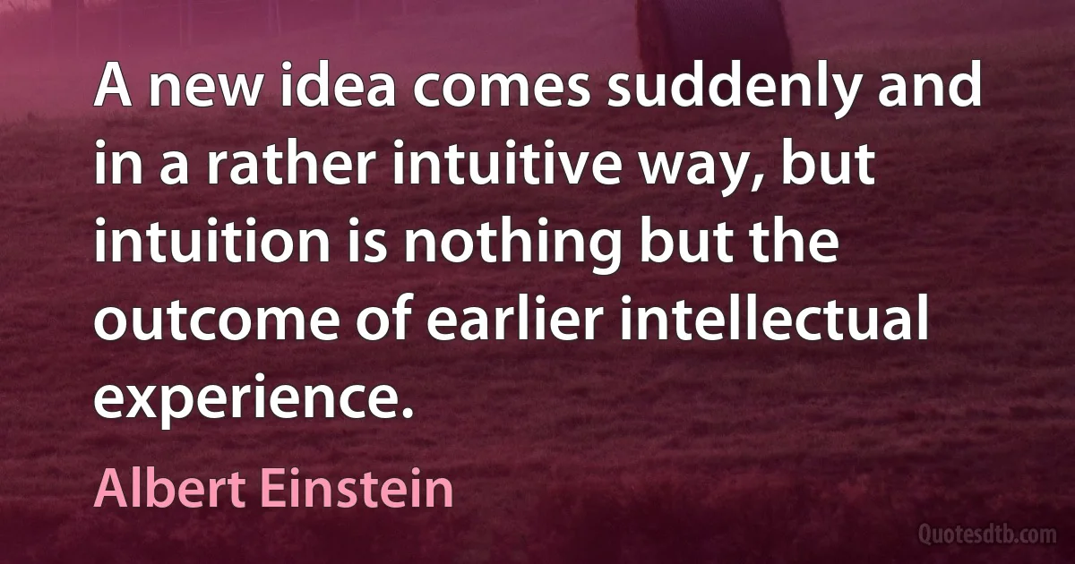 A new idea comes suddenly and in a rather intuitive way, but intuition is nothing but the outcome of earlier intellectual experience. (Albert Einstein)