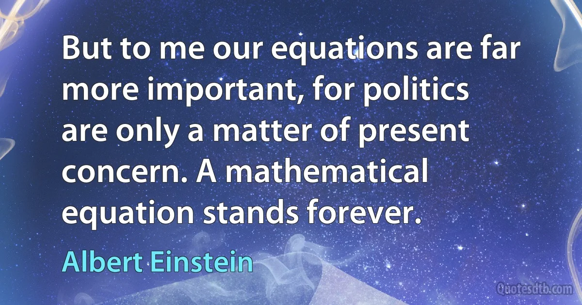 But to me our equations are far more important, for politics are only a matter of present concern. A mathematical equation stands forever. (Albert Einstein)