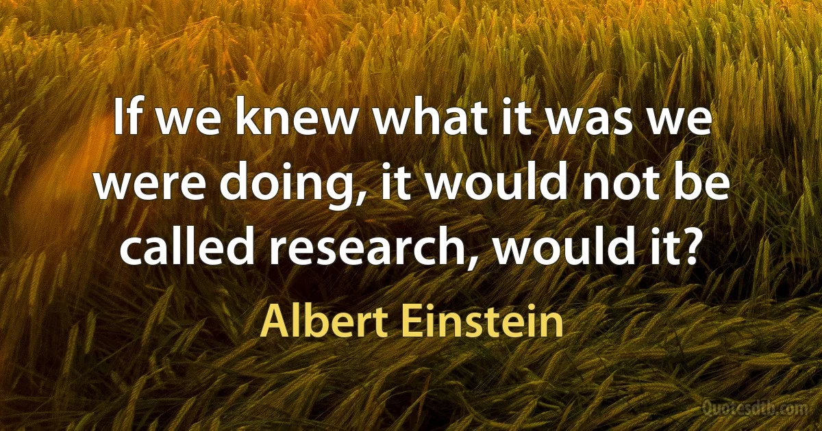 If we knew what it was we were doing, it would not be called research, would it? (Albert Einstein)