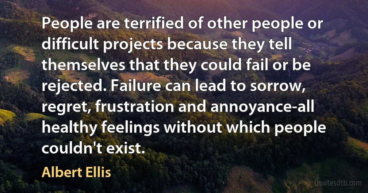 People are terrified of other people or difficult projects because they tell themselves that they could fail or be rejected. Failure can lead to sorrow, regret, frustration and annoyance-all healthy feelings without which people couldn't exist. (Albert Ellis)