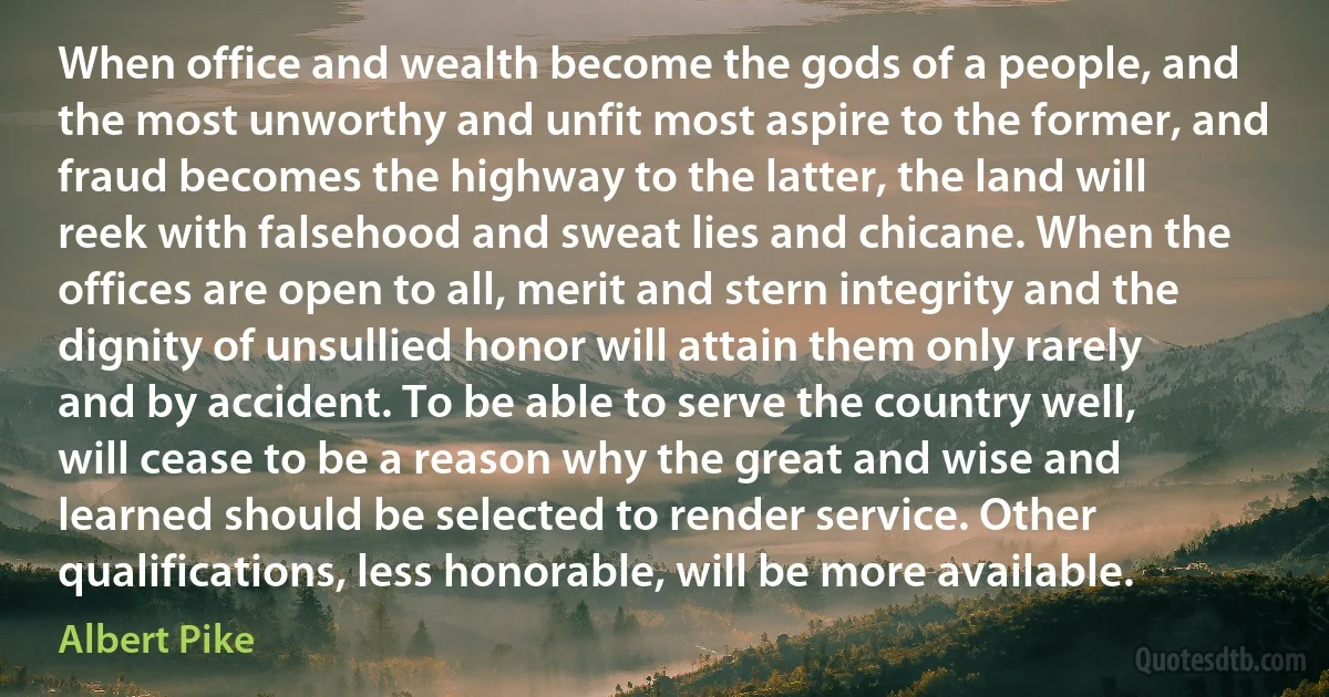 When office and wealth become the gods of a people, and the most unworthy and unfit most aspire to the former, and fraud becomes the highway to the latter, the land will reek with falsehood and sweat lies and chicane. When the offices are open to all, merit and stern integrity and the dignity of unsullied honor will attain them only rarely and by accident. To be able to serve the country well, will cease to be a reason why the great and wise and learned should be selected to render service. Other qualifications, less honorable, will be more available. (Albert Pike)