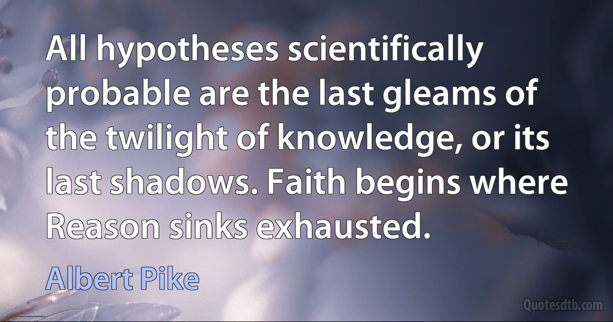 All hypotheses scientifically probable are the last gleams of the twilight of knowledge, or its last shadows. Faith begins where Reason sinks exhausted. (Albert Pike)