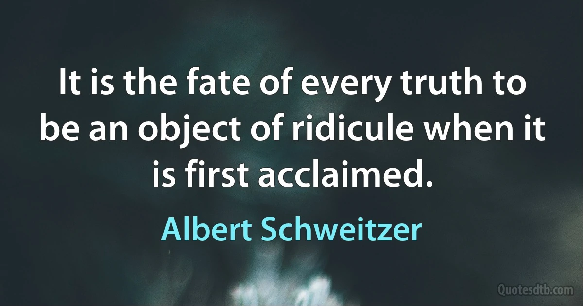 It is the fate of every truth to be an object of ridicule when it is first acclaimed. (Albert Schweitzer)