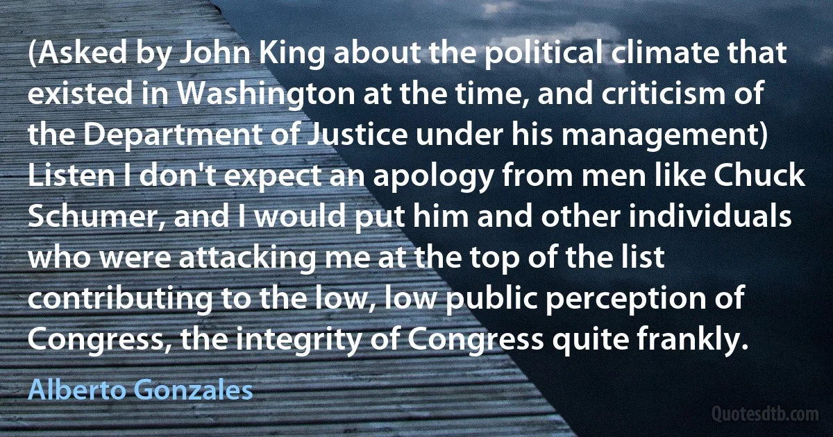 (Asked by John King about the political climate that existed in Washington at the time, and criticism of the Department of Justice under his management) Listen I don't expect an apology from men like Chuck Schumer, and I would put him and other individuals who were attacking me at the top of the list contributing to the low, low public perception of Congress, the integrity of Congress quite frankly. (Alberto Gonzales)