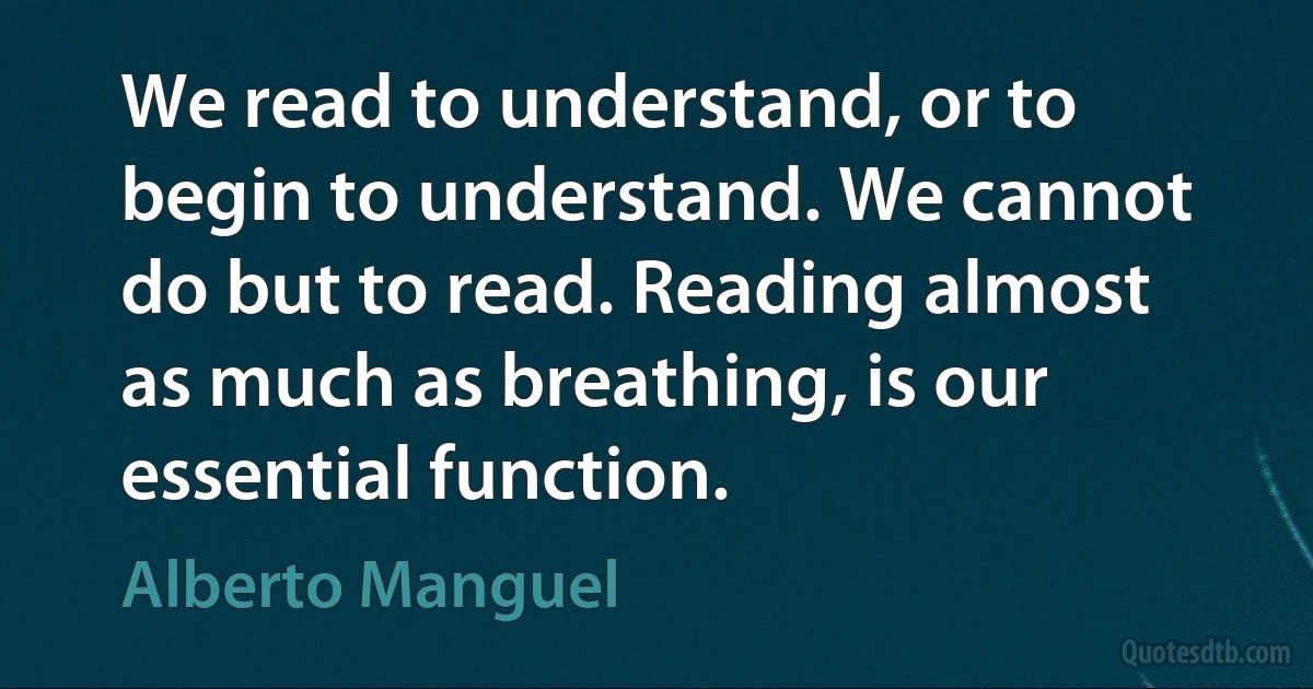 We read to understand, or to begin to understand. We cannot do but to read. Reading almost as much as breathing, is our essential function. (Alberto Manguel)