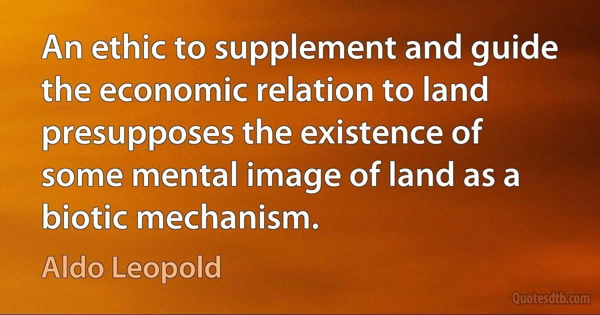 An ethic to supplement and guide the economic relation to land presupposes the existence of some mental image of land as a biotic mechanism. (Aldo Leopold)