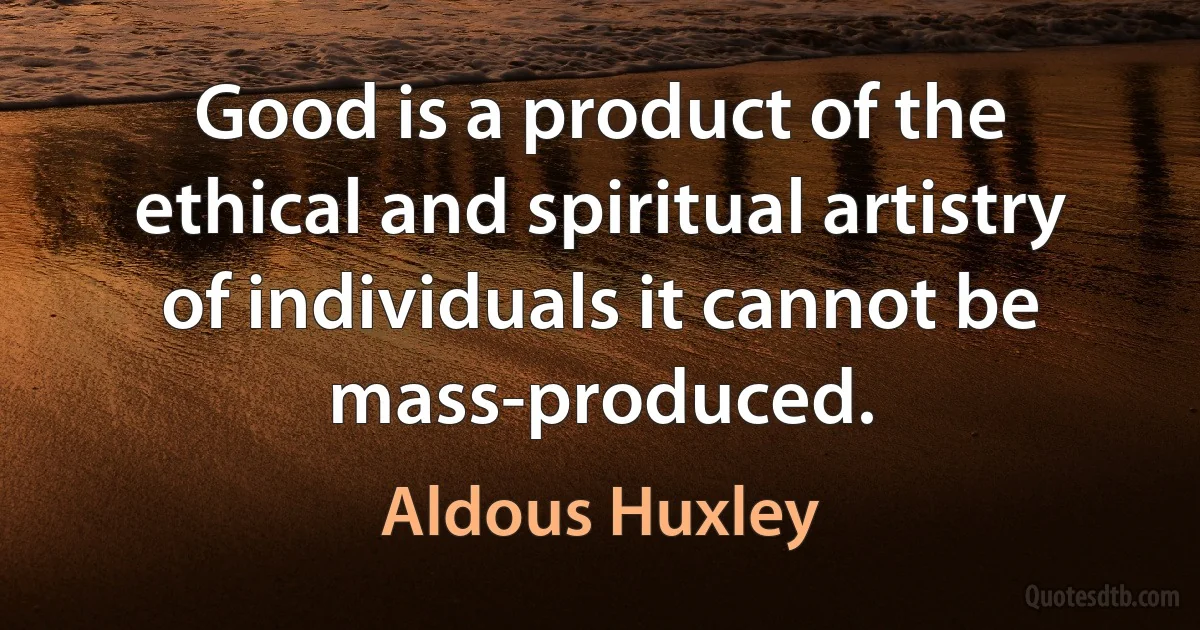 Good is a product of the ethical and spiritual artistry of individuals it cannot be mass-produced. (Aldous Huxley)