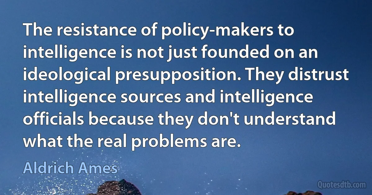 The resistance of policy-makers to intelligence is not just founded on an ideological presupposition. They distrust intelligence sources and intelligence officials because they don't understand what the real problems are. (Aldrich Ames)